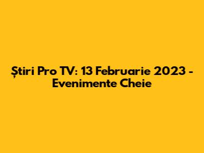 Știri Pro TV: 13 Februarie 2023 - Evenimente Cheie