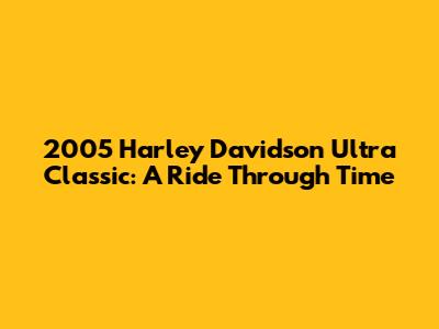 2005 Harley Davidson Ultra Classic: A Ride Through Time