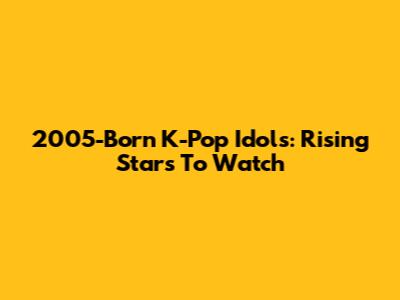 2005-Born K-Pop Idols: Rising Stars To Watch