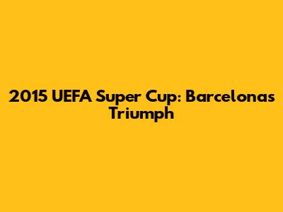 2015 UEFA Super Cup: Barcelona's Triumph