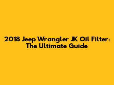 2018 Jeep Wrangler JK Oil Filter: The Ultimate Guide