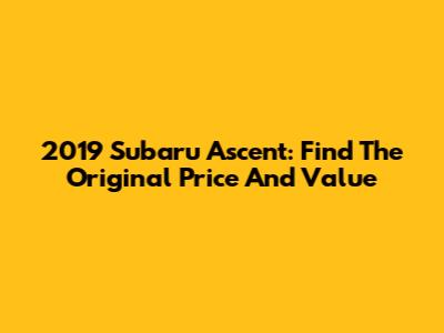 2019 Subaru Ascent: Find The Original Price And Value
