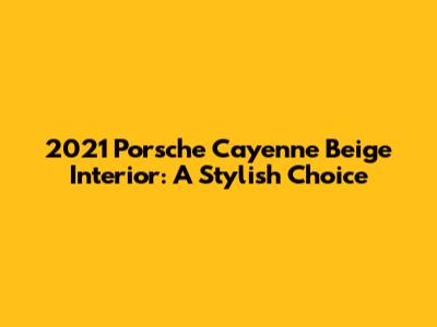 2021 Porsche Cayenne Beige Interior: A Stylish Choice