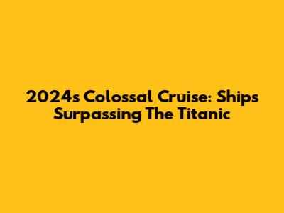 2024's Colossal Cruise: Ships Surpassing The Titanic