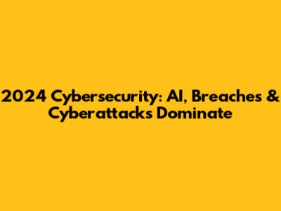 2024 Cybersecurity: AI, Breaches & Cyberattacks Dominate