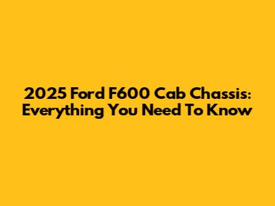 2025 Ford F600 Cab Chassis: Everything You Need To Know
