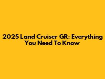 2025 Land Cruiser GR: Everything You Need To Know
