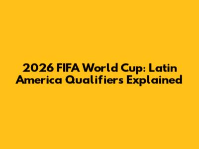 2026 FIFA World Cup: Latin America Qualifiers Explained