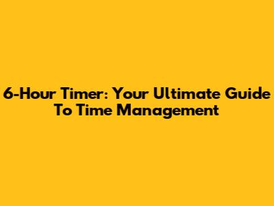 6-Hour Timer: Your Ultimate Guide To Time Management