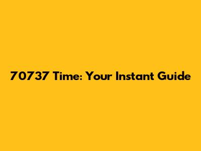 70737 Time: Your Instant Guide