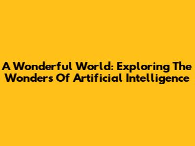 A Wonderful World: Exploring The Wonders Of Artificial Intelligence
