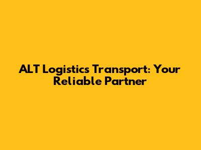 ALT Logistics Transport: Your Reliable Partner