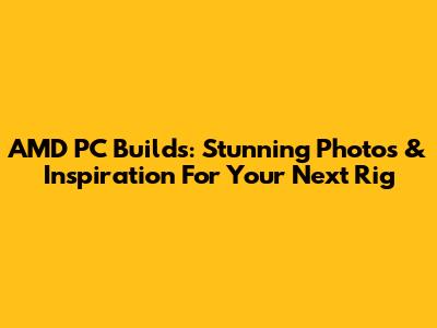 AMD PC Builds: Stunning Photos & Inspiration For Your Next Rig