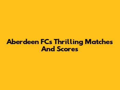 Aberdeen FC's Thrilling Matches And Scores