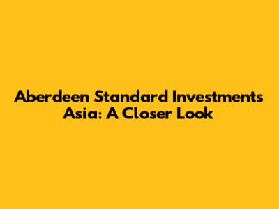 Aberdeen Standard Investments Asia: A Closer Look