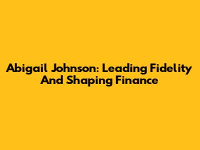 Abigail Johnson: Leading Fidelity And Shaping Finance