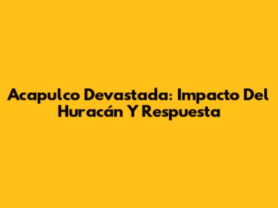 Acapulco Devastada: Impacto Del Huracán Y Respuesta