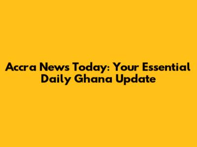 Accra News Today: Your Essential Daily Ghana Update