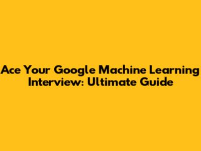 Ace Your Google Machine Learning Interview: Ultimate Guide