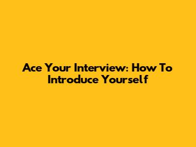 Ace Your Interview: How To Introduce Yourself