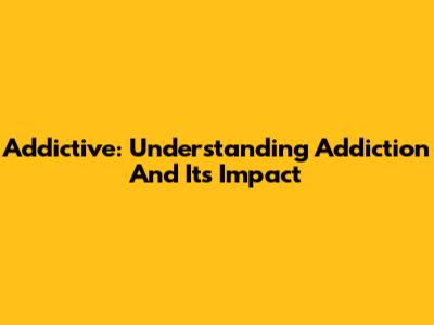 Addictive: Understanding Addiction And Its Impact