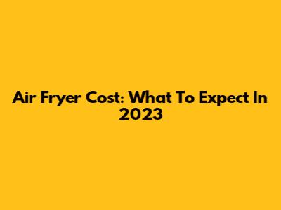 Air Fryer Cost: What To Expect In 2023