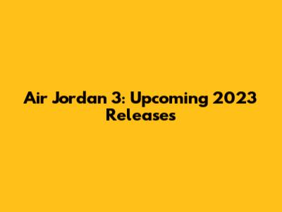 Air Jordan 3: Upcoming 2023 Releases
