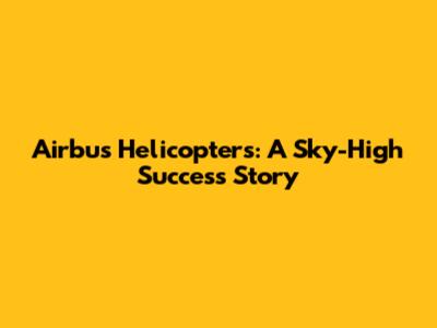 Airbus Helicopters: A Sky-High Success Story