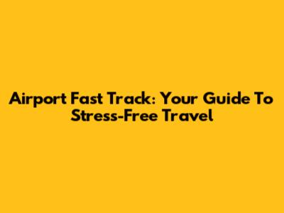 Airport Fast Track: Your Guide To Stress-Free Travel