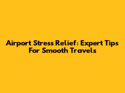 Airport Stress Relief: Expert Tips For Smooth Travels