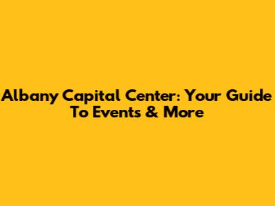 Albany Capital Center: Your Guide To Events & More