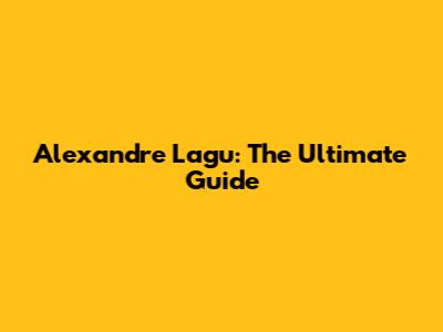 Alexandre Lagu: The Ultimate Guide