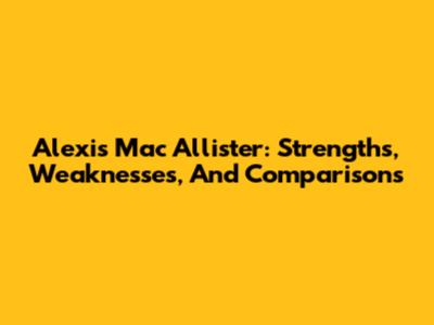 Alexis Mac Allister: Strengths, Weaknesses, And Comparisons