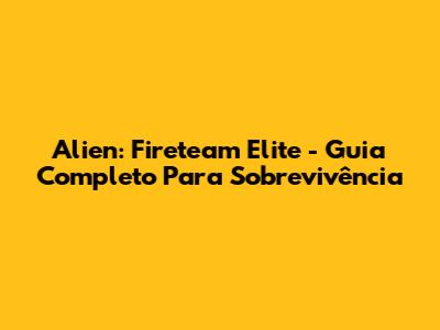 Alien: Fireteam Elite - Guia Completo Para Sobrevivência