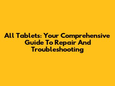All Tablets: Your Comprehensive Guide To Repair And Troubleshooting