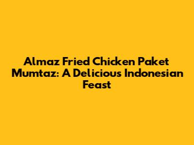 Almaz Fried Chicken Paket Mumtaz: A Delicious Indonesian Feast