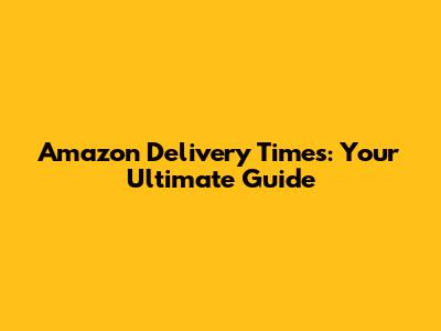 Amazon Delivery Times: Your Ultimate Guide