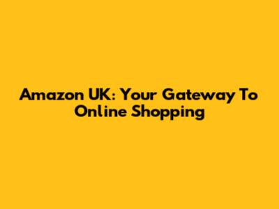 Amazon UK: Your Gateway To Online Shopping