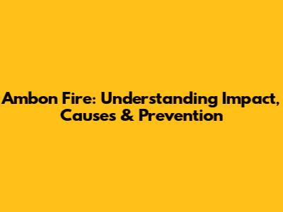 Ambon Fire: Understanding Impact, Causes & Prevention