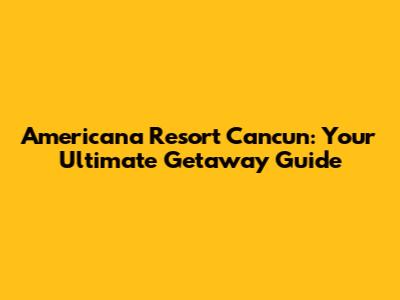 Americana Resort Cancun: Your Ultimate Getaway Guide