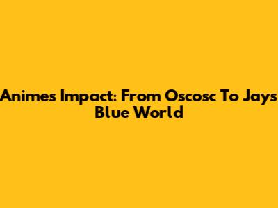 Anime's Impact: From Oscosc To Jay's Blue World