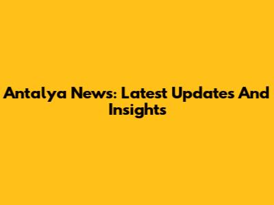 Antalya News: Latest Updates And Insights