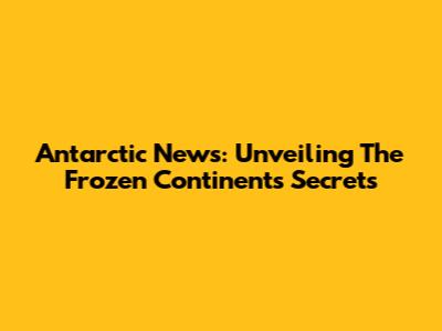 Antarctic News: Unveiling The Frozen Continent's Secrets