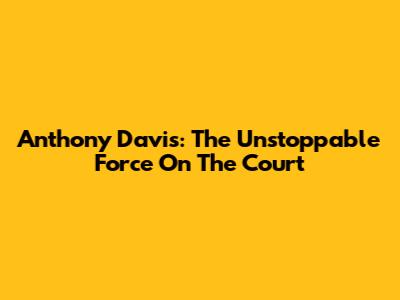 Anthony Davis: The Unstoppable Force On The Court