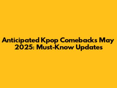 Anticipated Kpop Comebacks May 2025: Must-Know Updates