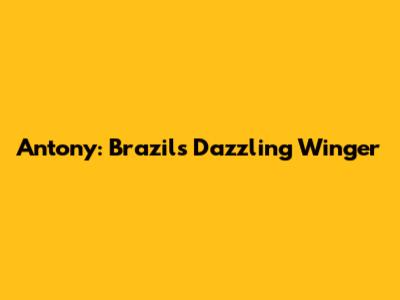 Antony: Brazil's Dazzling Winger