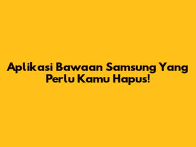 Aplikasi Bawaan Samsung Yang Perlu Kamu Hapus!