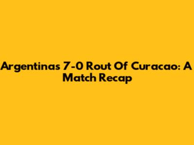 Argentina's 7-0 Rout Of Curacao: A Match Recap