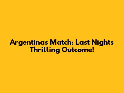 Argentina's Match: Last Night's Thrilling Outcome!