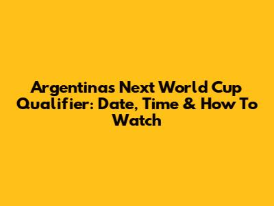 Argentina's Next World Cup Qualifier: Date, Time & How To Watch